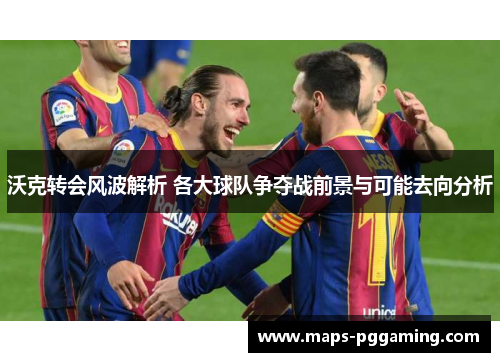 沃克转会风波解析 各大球队争夺战前景与可能去向分析