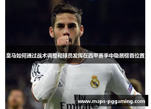 皇马如何通过战术调整和球员发挥在西甲赛季中稳居榜首位置 皇马如何通过战术调整和球员发挥在西甲赛季中稳居榜首位置
