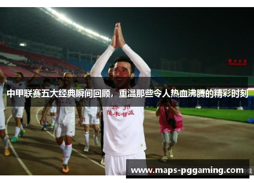 中甲联赛五大经典瞬间回顾，重温那些令人热血沸腾的精彩时刻