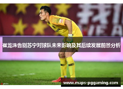 崔龙洙告别苏宁对球队未来影响及其后续发展前景分析 崔龙洙告别苏宁对球队未来影响及其后续发展前景分析