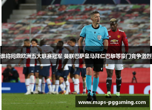 谁将问鼎欧洲五大联赛冠军 曼联巴萨皇马拜仁巴黎等豪门竞争激烈