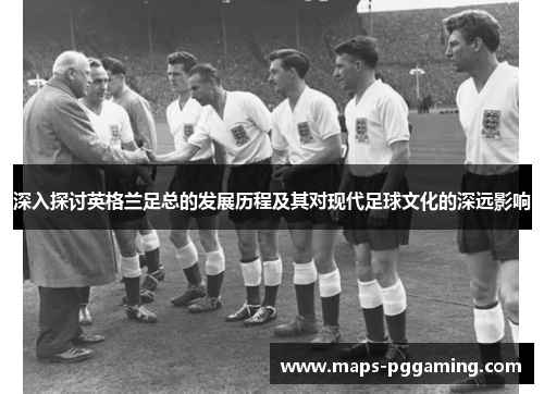 深入探讨英格兰足总的发展历程及其对现代足球文化的深远影响