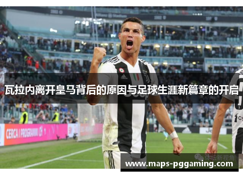 瓦拉内离开皇马背后的原因与足球生涯新篇章的开启 瓦拉内离开皇马背后的原因与足球生涯新篇章的开启