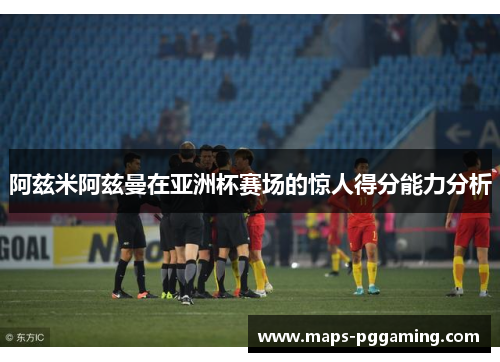 阿兹米阿兹曼在亚洲杯赛场的惊人得分能力分析 阿兹米阿兹曼在亚洲杯赛场的惊人得分能力分析