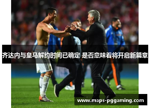 齐达内与皇马解约时间已确定 是否意味着将开启新篇章