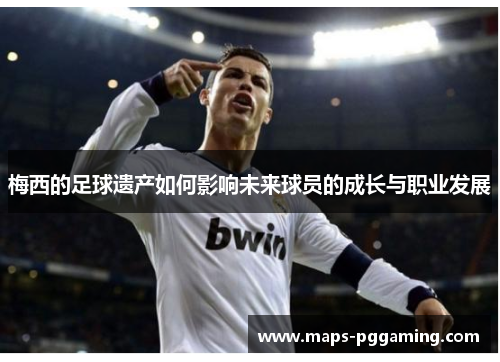 梅西的足球遗产如何影响未来球员的成长与职业发展 梅西的足球遗产如何影响未来球员的成长与职业发展