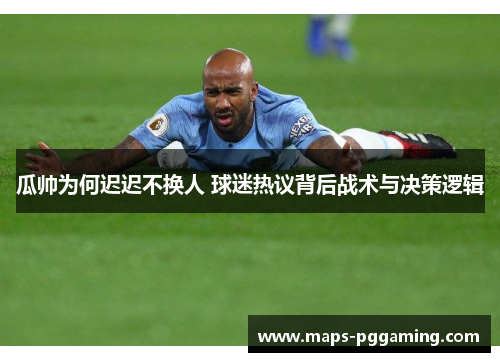 瓜帅为何迟迟不换人 球迷热议背后战术与决策逻辑