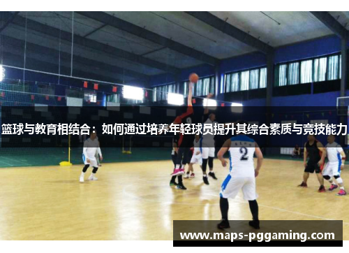 篮球与教育相结合:如何通过培养年轻球员提升其综合素质与竞技能力 篮球与教育相结合:如何通过培养年轻球员提升其综合素质与竞技能力