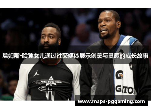 詹姆斯·哈登女儿通过社交媒体展示创意与灵感的成长故事 詹姆斯·哈登女儿通过社交媒体展示创意与灵感的成长故事